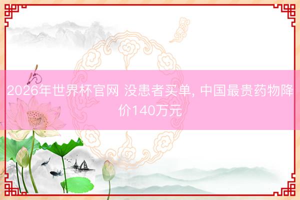 2026年世界杯官网 没患者买单, 中国最贵药物降价140万元